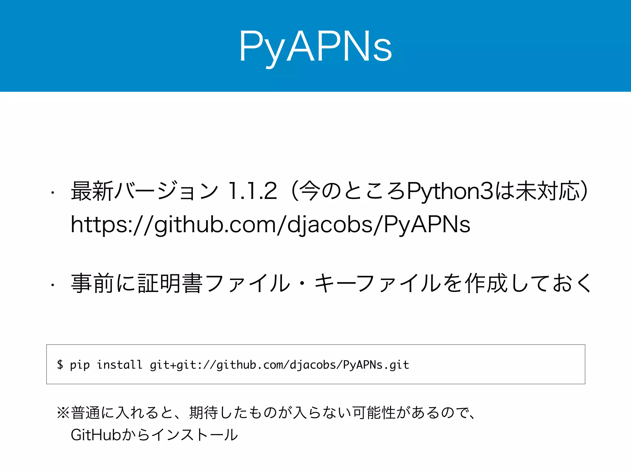 PyAPNs 
• 最新バージョン 1.1.2（今のところPython3は未対応） 
https://github.com/djacobs/PyAPNs 
• 事前に証明書ファイル・キーファイルを作成しておく 
$ pip install git+git://github.com/djacobs/PyAPNs.git 
※普通に入れると、期待したものが入らない可能性があるので、 
　GitHubからインストール 
 
