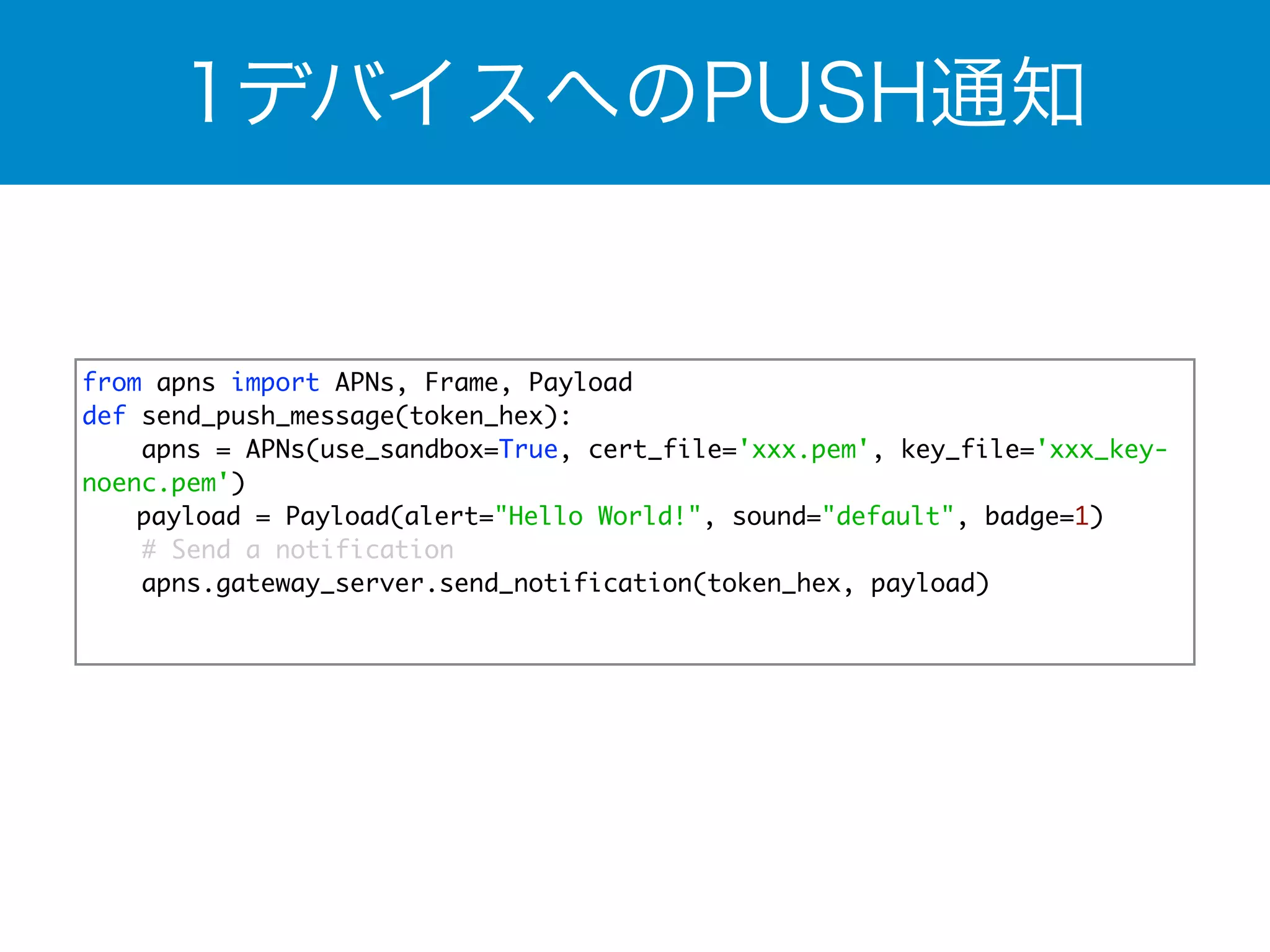 1デバイスへのPUSH通知 
from apns import APNs, Frame, Payload 
def send_push_message(token_hex): 
apns = APNs(use_sandbox=True, cert_file='xxx.pem', key_file='xxx_key-noenc. 
pem') 
　 payload = Payload(alert="Hello World!", sound="default", badge=1) 
# Send a notification 
apns.gateway_server.send_notification(token_hex, payload) 
 