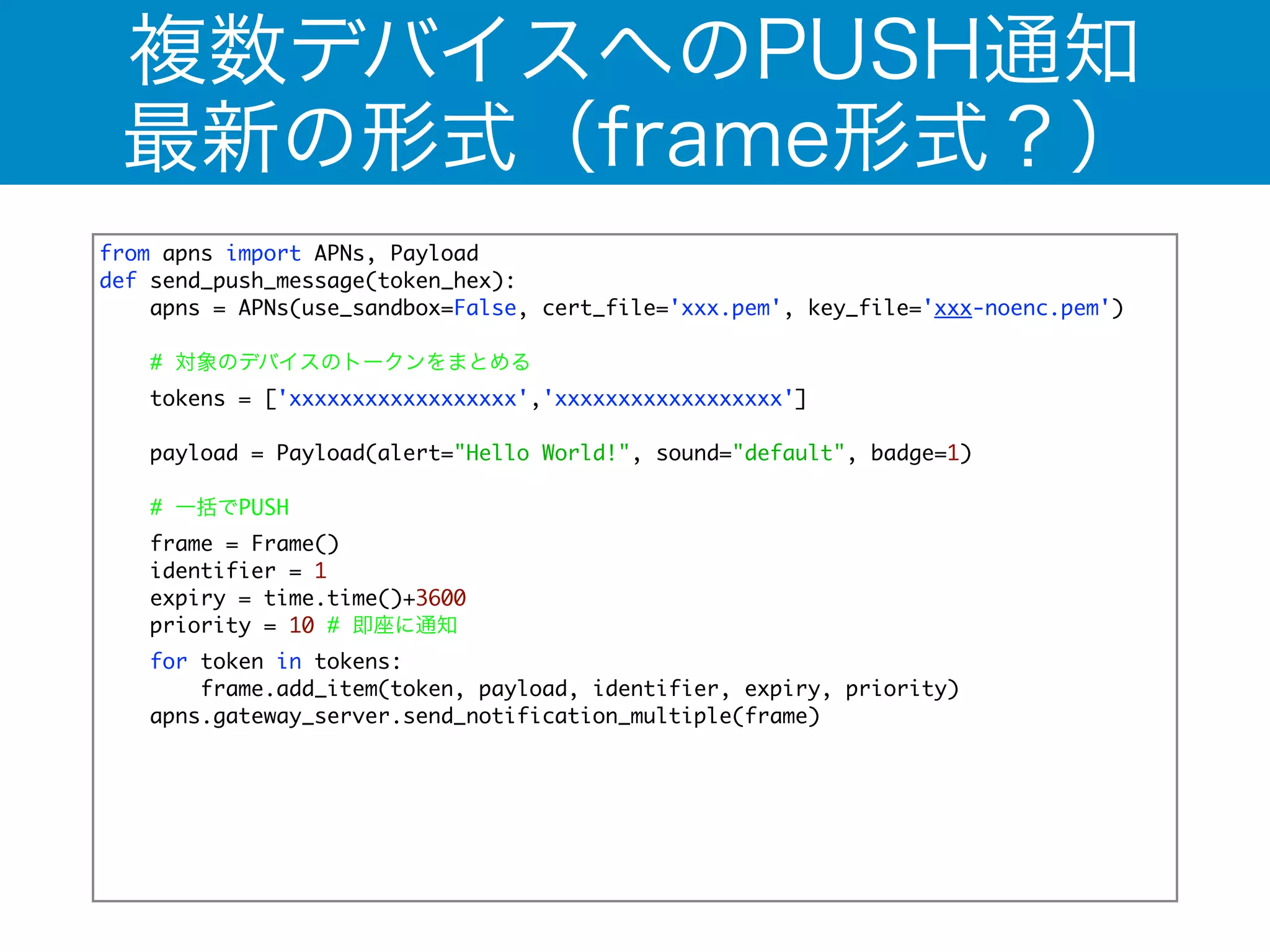 複数デバイスへのPUSH通知 
最新の形式（frame形式？） 
from apns import APNs, Payload 
def send_push_message(token_hex): 
apns = APNs(use_sandbox=False, cert_file='xxx.pem', key_file='xxx-noenc.pem') 
! 
# 対象のデバイスのトークンをまとめる 
tokens = ['xxxxxxxxxxxxxxxxxx','xxxxxxxxxxxxxxxxxx'] 
! 
payload = Payload(alert="Hello World!", sound="default", badge=1) 
# 一括でPUSH 
frame = Frame() 
identifier = 1 
expiry = time.time()+3600 
priority = 10 # 即座に通知 
for token in tokens: 
frame.add_item(token, payload, identifier, expiry, priority) 
apns.gateway_server.send_notification_multiple(frame) 
 