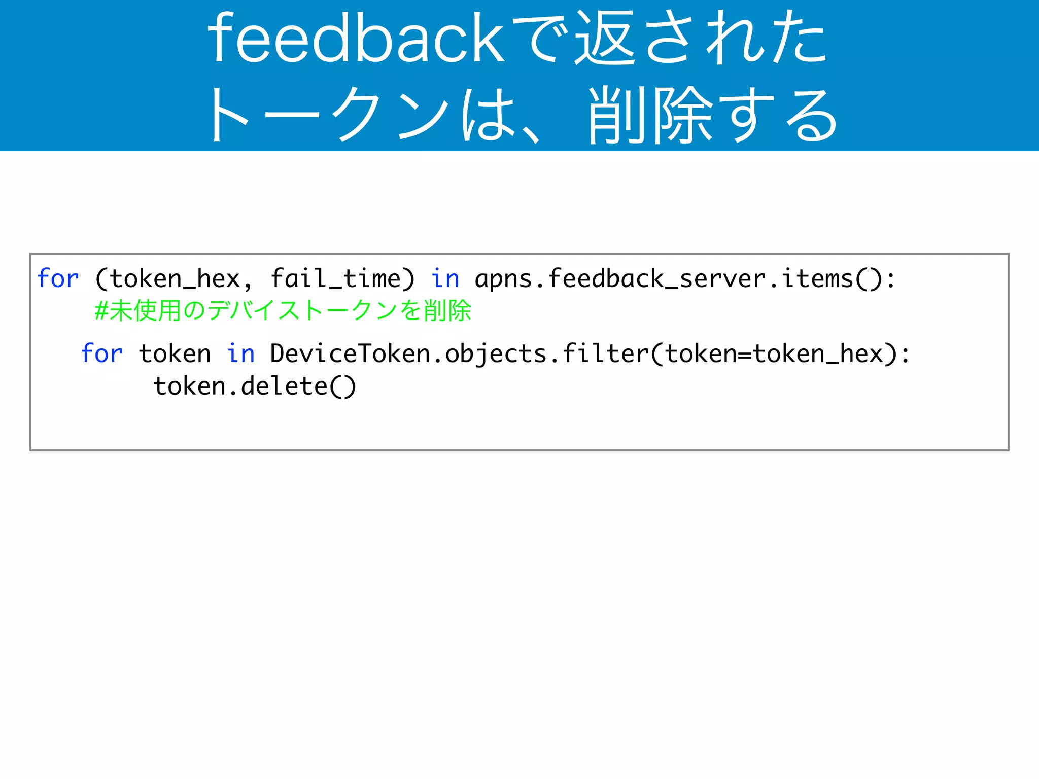 feedbackで返された 
トークンは、削除する 
for (token_hex, fail_time) in apns.feedback_server.items(): 
#未使用のデバイストークンを削除 
for token in DeviceToken.objects.filter(token=token_hex): 
token.delete() 
! 
 