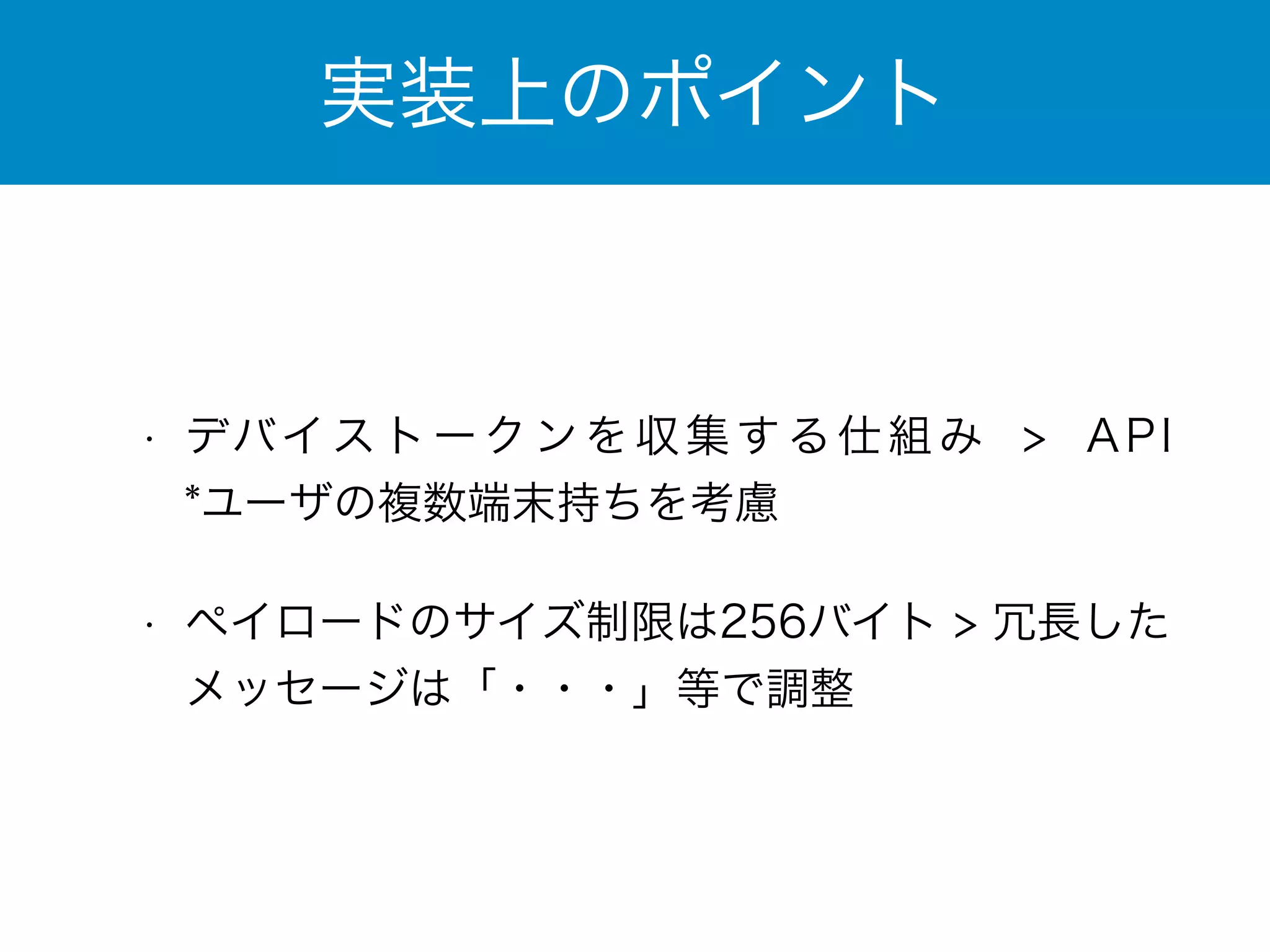 実装上のポイント 
• デバイストークンを収集する仕組み > API　
*ユーザの複数端末持ちを考慮 
• ペイロードのサイズ制限は256バイト > 冗長した 
メッセージは「・・・」等で調整 
 