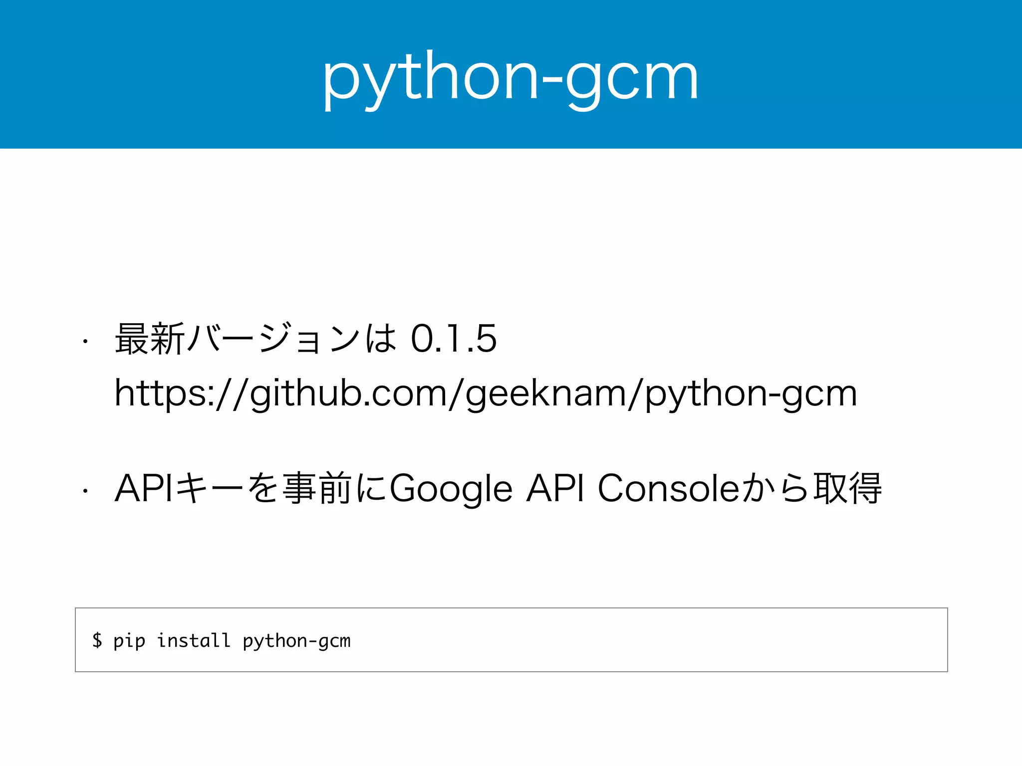python-gcm 
• 最新バージョンは 0.1.5 
https://github.com/geeknam/python-gcm 
• APIキーを事前にGoogle API Consoleから取得 
$ pip install python-gcm 
 