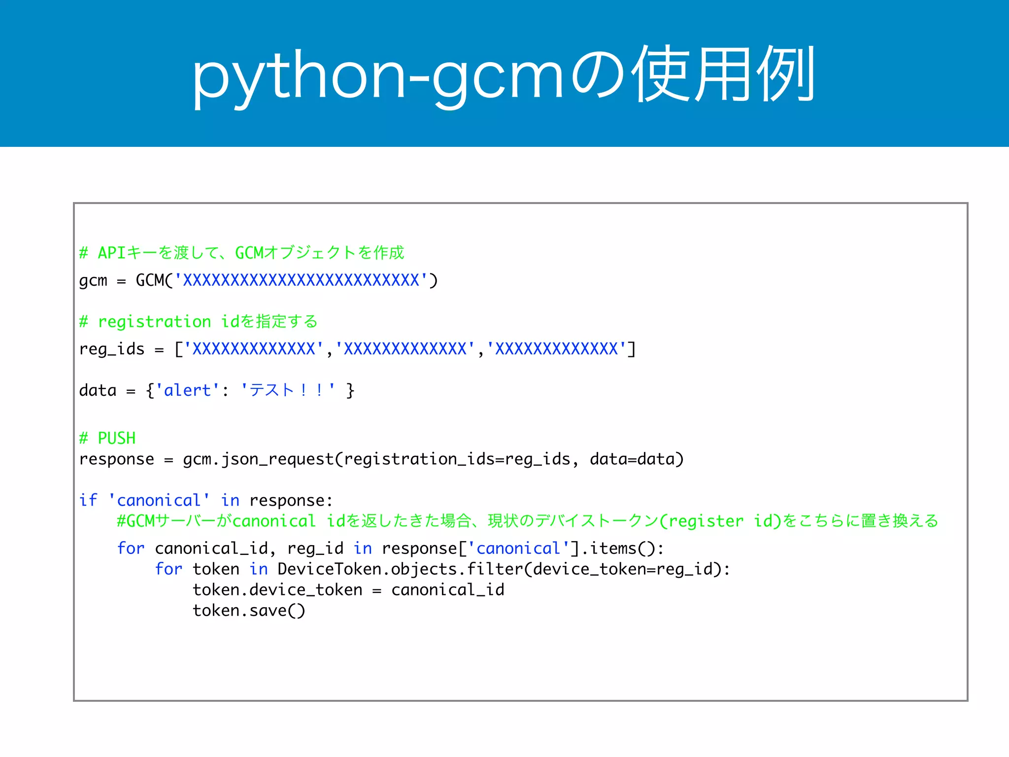 python-gcmの使用例 
# APIキーを渡して、GCMオブジェクトを作成 
gcm = GCM('XXXXXXXXXXXXXXXXXXXXXXXXX') 
! 
# registration idを指定する 
reg_ids = ['XXXXXXXXXXXXX','XXXXXXXXXXXXX','XXXXXXXXXXXXX'] 
data = {'alert': 'テスト！！' } 
! 
# PUSH 
response = gcm.json_request(registration_ids=reg_ids, data=data) 
if 'canonical' in response: 
#GCMサーバーがcanonical idを返したきた場合、現状のデバイストークン(register id)をこちらに置き換える 
for canonical_id, reg_id in response['canonical'].items(): 
for token in DeviceToken.objects.filter(device_token=reg_id): 
token.device_token = canonical_id 
token.save() 
 