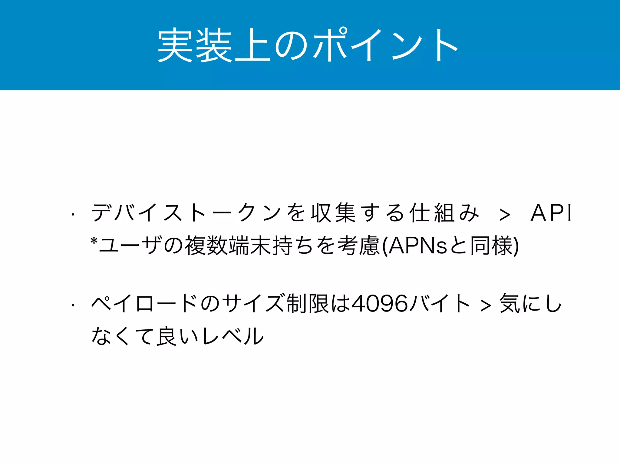 実装上のポイント 
• デバイストークンを収集する仕組み > API　
*ユーザの複数端末持ちを考慮(APNsと同様) 
• ペイロードのサイズ制限は4096バイト > 気にし 
なくて良いレベル 
 