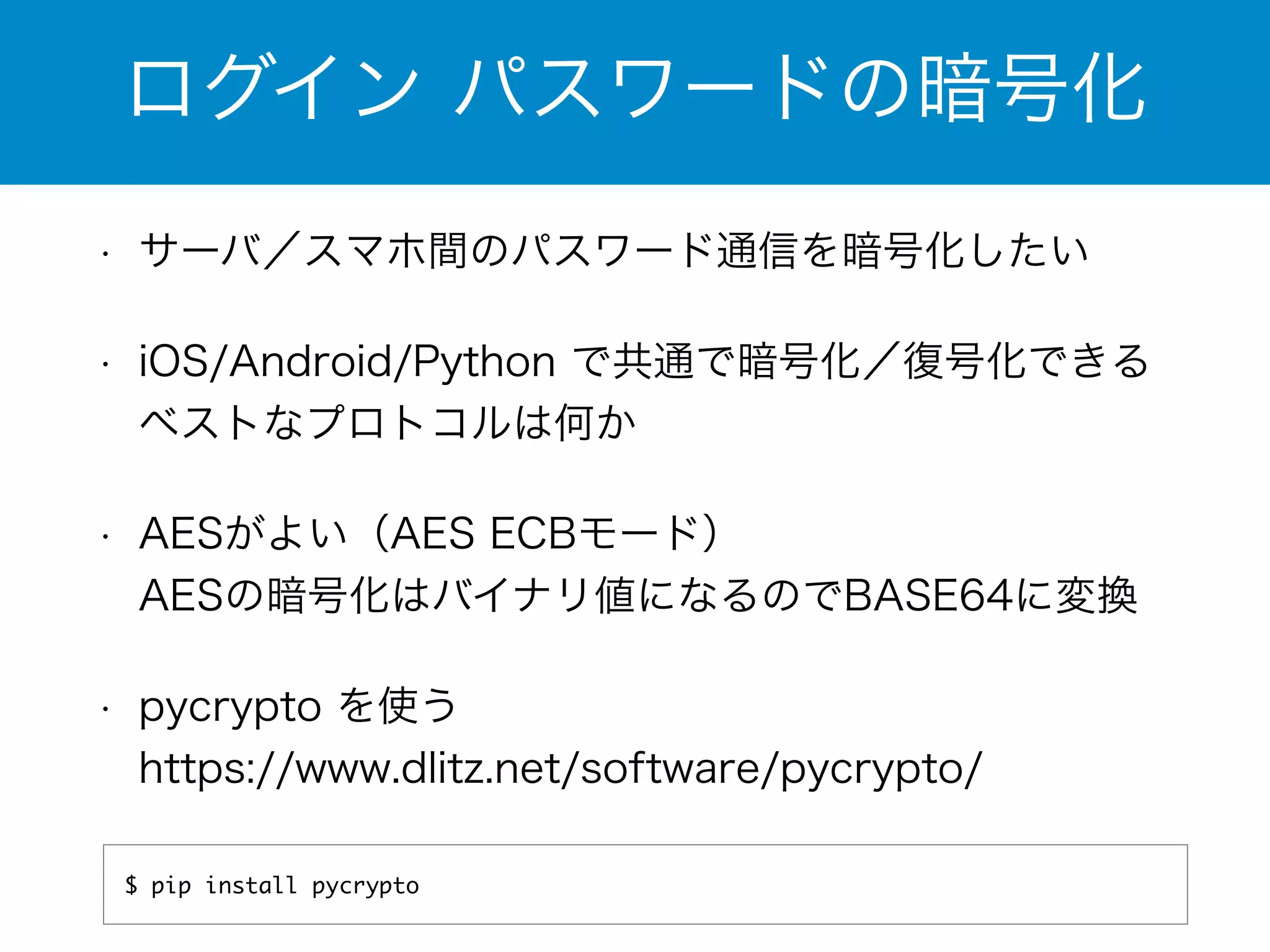 ログイン パスワードの暗号化 
• サーバ／スマホ間のパスワード通信を暗号化したい 
• iOS/Android/Python で共通で暗号化／復号化できる 
ベストなプロトコルは何か 
• AESがよい（AES ECBモード） 
AESの暗号化はバイナリ値になるのでBASE64に変換 
• pycrypto を使う 
https://www.dlitz.net/software/pycrypto/ 
$ pip install pycrypto 
 
