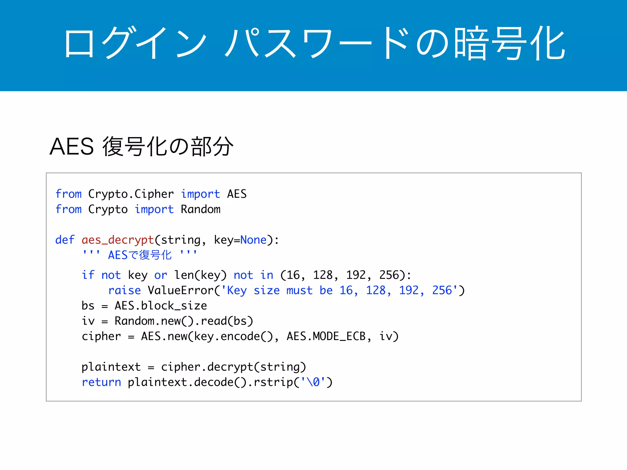 ログイン パスワードの暗号化 
AES 復号化の部分 
from Crypto.Cipher import AES 
from Crypto import Random 
! 
def aes_decrypt(string, key=None): 
''' AESで復号化 ''' 
if not key or len(key) not in (16, 128, 192, 256): 
raise ValueError('Key size must be 16, 128, 192, 256') 
bs = AES.block_size 
iv = Random.new().read(bs) 
cipher = AES.new(key.encode(), AES.MODE_ECB, iv) 
! 
plaintext = cipher.decrypt(string) 
return plaintext.decode().rstrip('0') 
 