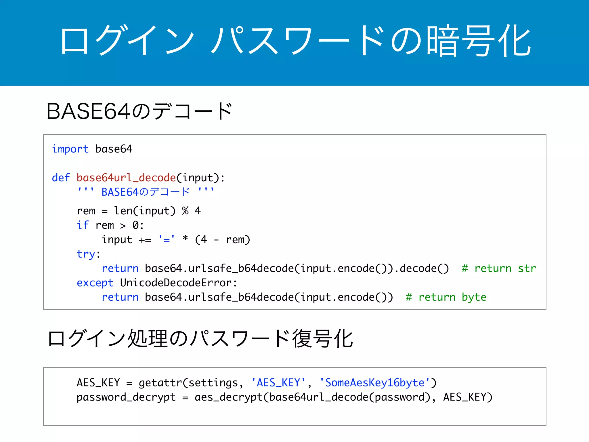ログイン パスワードの暗号化 
BASE64のデコード 
import base64 
! 
def base64url_decode(input): 
''' BASE64のデコード ''' 
rem = len(input) % 4 
if rem > 0: 
input += '=' * (4 - rem) 
try: 
return base64.urlsafe_b64decode(input.encode()).decode() # return str 
except UnicodeDecodeError: 
return base64.urlsafe_b64decode(input.encode()) # return byte 
ログイン処理のパスワード復号化 
AES_KEY = getattr(settings, 'AES_KEY', 'SomeAesKey16byte') 
password_decrypt = aes_decrypt(base64url_decode(password), AES_KEY) 
 