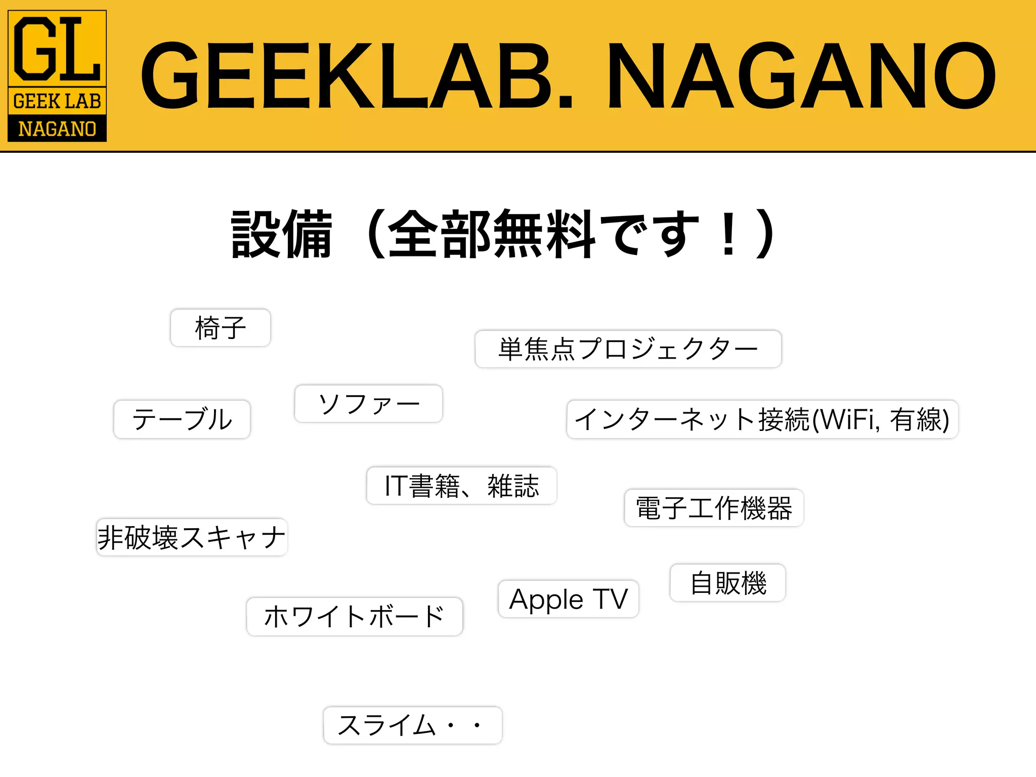 GEEKLAB. NAGANO 
設備（全部無料です！） 
椅子 
テーブルソファー 
単焦点プロジェクター 
非破壊スキャナ 
IT書籍、雑誌 
ホワイトボード 
インターネット接続(WiFi, 有線) 
Apple TV 
電子工作機器 
自販機 
スライム・・ 
 