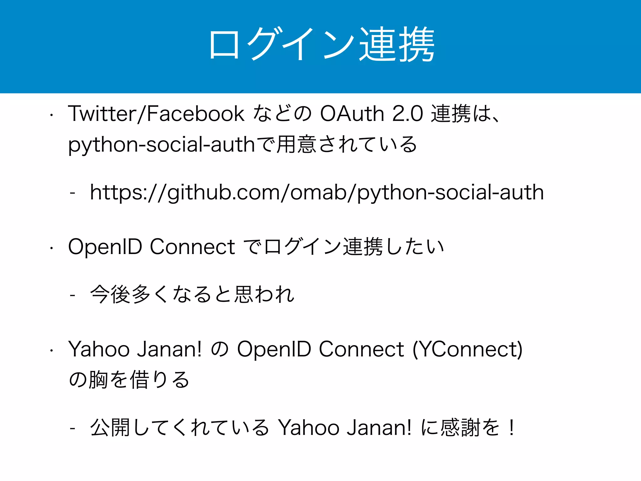 ログイン連携 
• Twitter/Facebook などの OAuth 2.0 連携は、 
python-social-authで用意されている 
- https://github.com/omab/python-social-auth 
• OpenID Connect でログイン連携したい 
- 今後多くなると思われ 
• Yahoo Janan! の OpenID Connect (YConnect) 
の胸を借りる 
- 公開してくれている Yahoo Janan! に感謝を！ 
 