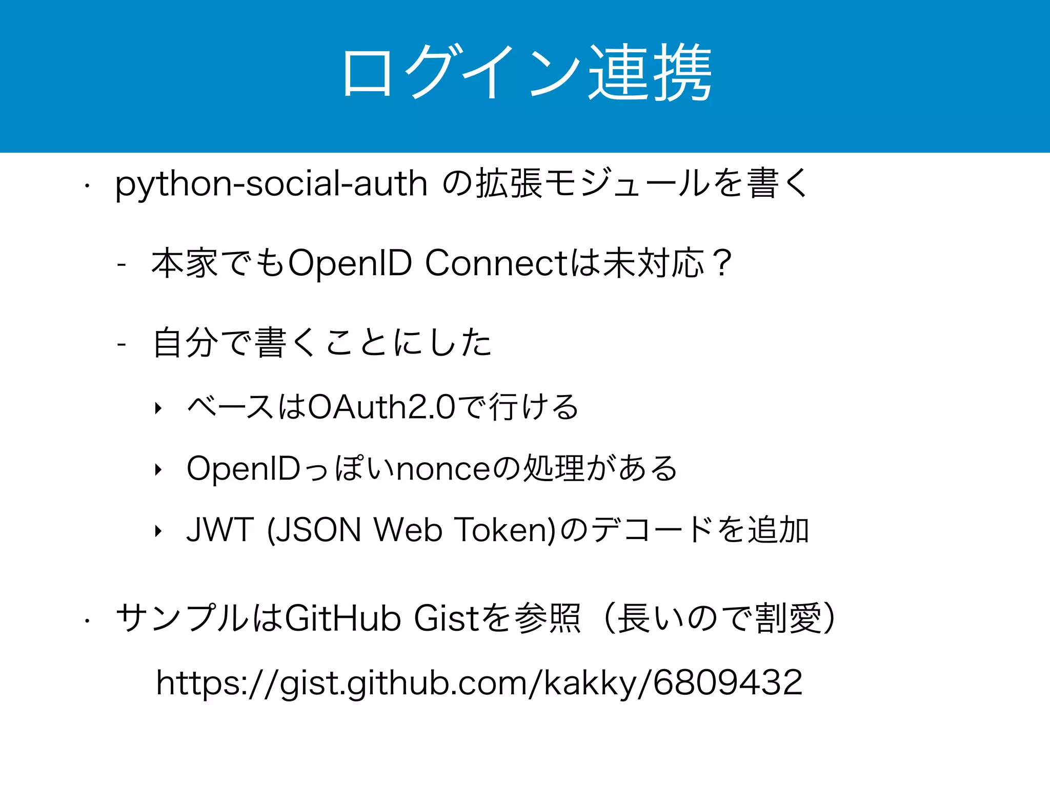 ログイン連携 
• python-social-auth の拡張モジュールを書く 
- 本家でもOpenID Connectは未対応？ 
- 自分で書くことにした 
‣ ベースはOAuth2.0で行ける 
‣ OpenIDっぽいnonceの処理がある 
‣ JWT (JSON Web Token)のデコードを追加 
• サンプルはGitHub Gistを参照（長いので割愛） 
https://gist.github.com/kakky/6809432 
 