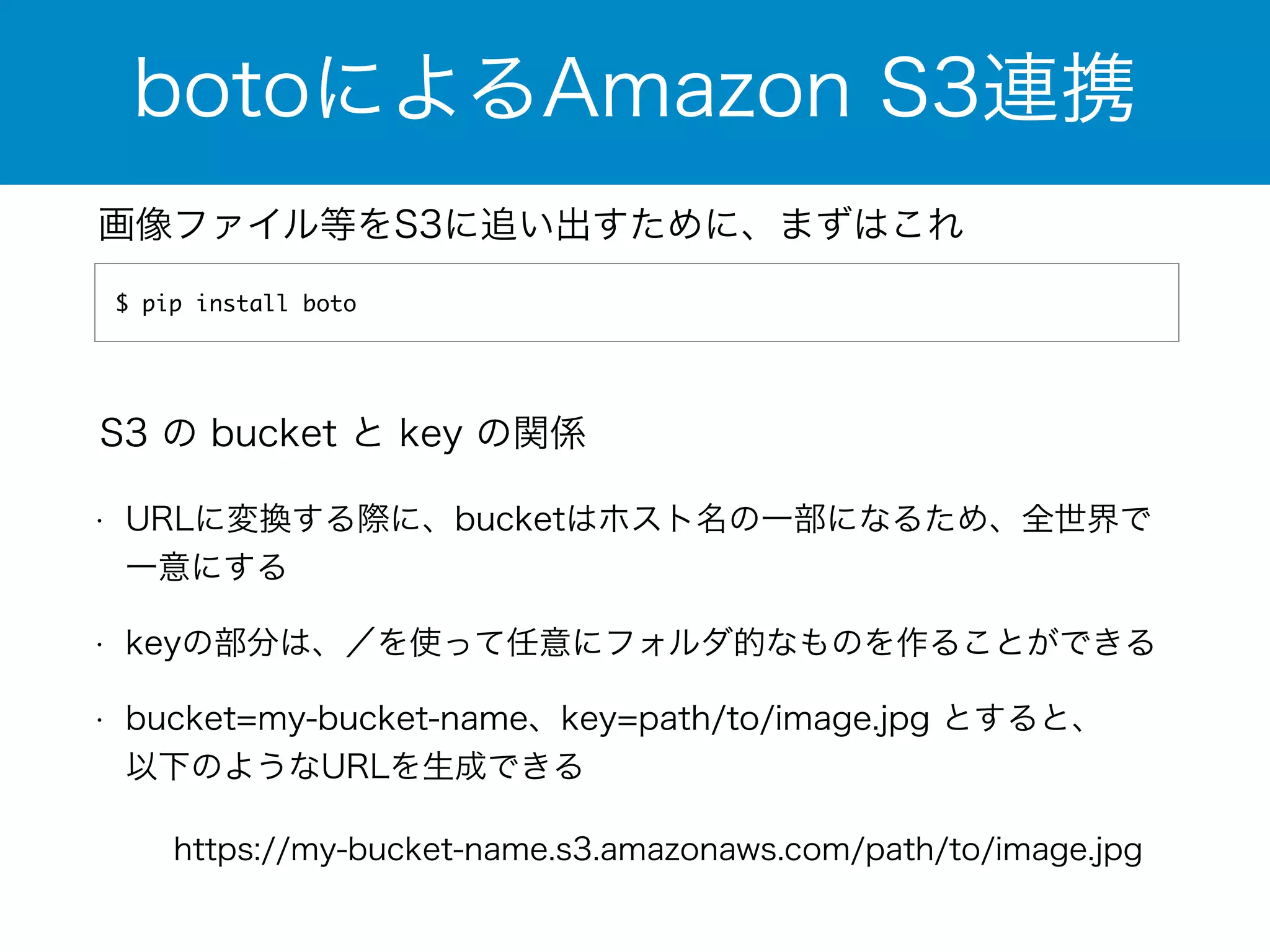 botoによるAmazon S3連携 
画像ファイル等をS3に追い出すために、まずはこれ 
$ pip install boto 
S3 の bucket と key の関係 
• URLに変換する際に、bucketはホスト名の一部になるため、全世界で 
一意にする 
• keyの部分は、／を使って任意にフォルダ的なものを作ることができる 
• bucket=my-bucket-name、key=path/to/image.jpg とすると、 
以下のようなURLを生成できる 
https://my-bucket-name.s3.amazonaws.com/path/to/image.jpg 
 