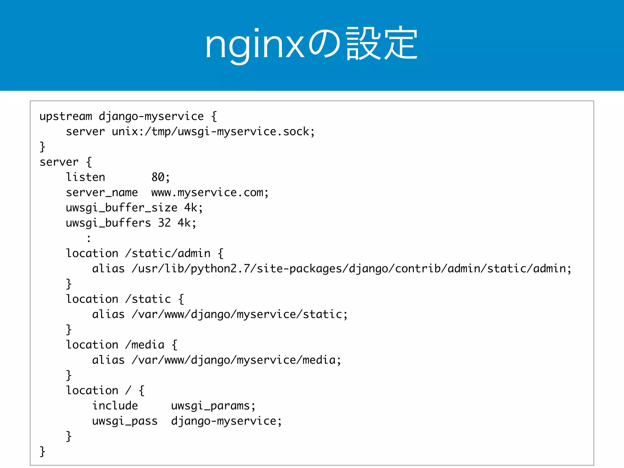 nginxの設定 
upstream django-myservice { 
server unix:/tmp/uwsgi-myservice.sock; 
} 
server { 
listen 80; 
server_name www.myservice.com; 
uwsgi_buffer_size 4k; 
uwsgi_buffers 32 4k; 
: 
location /static/admin { 
alias /usr/lib/python2.7/site-packages/django/contrib/admin/static/admin; 
} 
location /static { 
alias /var/www/django/myservice/static; 
} 
location /media { 
alias /var/www/django/myservice/media; 
} 
location / { 
include uwsgi_params; 
uwsgi_pass django-myservice; 
} 
} 
 