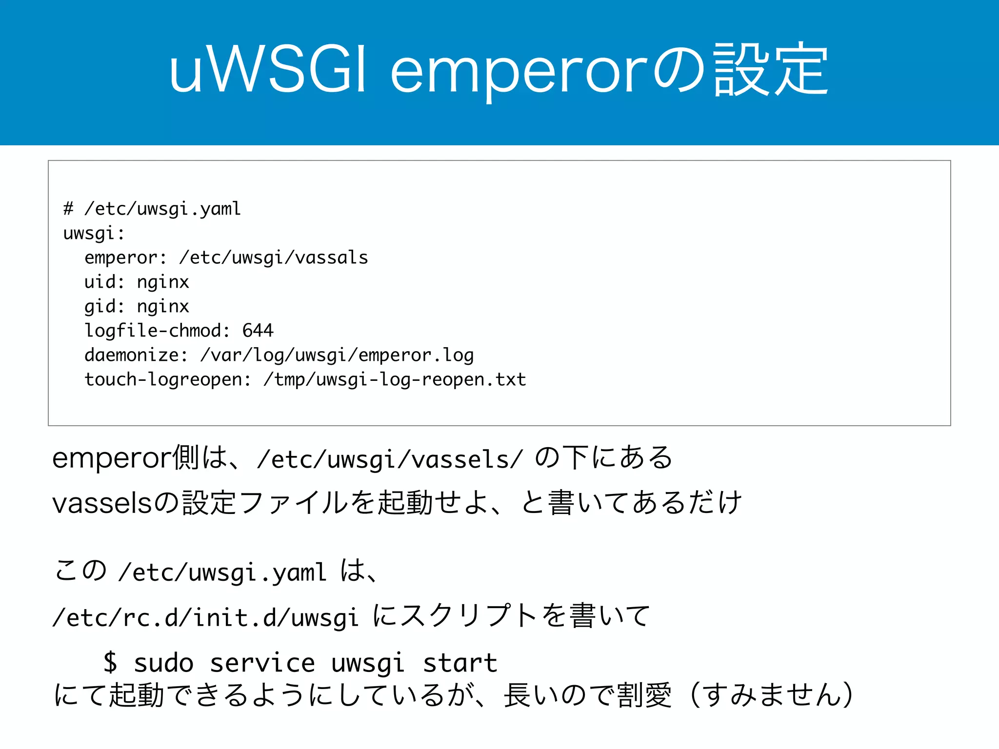 uWSGI emperorの設定 
# /etc/uwsgi.yaml 
uwsgi: 
emperor: /etc/uwsgi/vassals 
uid: nginx 
gid: nginx 
logfile-chmod: 644 
daemonize: /var/log/uwsgi/emperor.log 
touch-logreopen: /tmp/uwsgi-log-reopen.txt 
emperor側は、/etc/uwsgi/vassels/ の下にある 
vasselsの設定ファイルを起動せよ、と書いてあるだけ 
この /etc/uwsgi.yaml は、 
/etc/rc.d/init.d/uwsgi にスクリプトを書いて 
　　$ sudo service uwsgi start 
にて起動できるようにしているが、長いので割愛（すみません） 
 