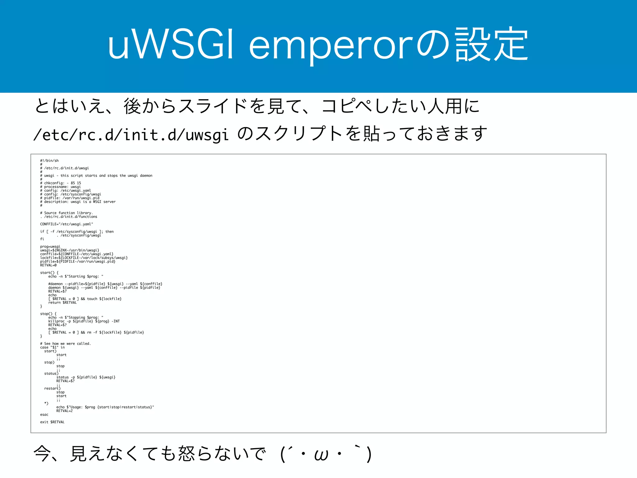uWSGI emperorの設定 
とはいえ、後からスライドを見て、コピペしたい人用に 
/etc/rc.d/init.d/uwsgi のスクリプトを貼っておきます 
#!/bin/sh 
# 
# /etc/rc.d/init.d/uwsgi 
# 
# uwsgi - this script starts and stops the uwsgi daemon 
# 
# chkconfig: - 85 15 
# processname: uwsgi 
# config: /etc/uwsgi.yaml 
# config: /etc/sysconfig/uwsgi 
# pidfile: /var/run/uwsgi.pid 
# description: uwsgi is a WSGI server 
#! # Source function library. 
.! /etc/rc.d/init.d/functions C!ONFFILE="/etc/uwsgi.yaml" if [ -f /etc/sysconfig/uwsgi ]; then 
. /etc/sysconfig/uwsgi 
f!i prog=uwsgi 
uwsgi=${NGINX-/usr/bin/uwsgi} 
conffile=${CONFFILE-/etc/uwsgi.yaml} 
lockfile=${LOCKFILE-/var/lock/subsys/uwsgi} 
pidfile=${!PIDFILE-/var/run/uwsgi.pid} 
RETVAL=0 start() ! { 
echo -n $"Starting $prog: " #daemon --pidfile=${pidfile} ${uwsgi} --yaml ${conffile} 
daemon ${uwsgi} --yaml ${conffile} --pidfile ${pidfile} 
RETVAL=$? 
echo 
[ $RETVAL = 0 ] && touch ${lockfile} 
return $RETVAL 
}! stop() { 
echo -n $"Stopping $prog: " 
killproc -p ${pidfile} ${prog} -INT 
RETVAL=$? 
echo 
[ $RETVAL = 0 ] && rm -f ${lockfile} ${pidfile} 
}! # See how we were called. 
case "$1" in 
start) 
start 
;; 
stop) 
stop 
;; 
status) 
status -p ${pidfile} ${uwsgi} 
RETVAL=$? 
;; 
restart) 
stop 
start 
;; 
*) 
echo $"Usage: $prog {start|stop|restart|status}" 
RETVAL=2 
e!sac exit $RETVAL 
今、見えなくても怒らないで (́・ω・｀) 
 