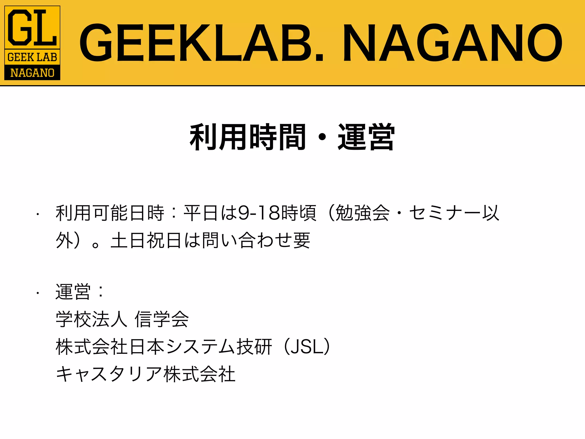GEEKLAB. NAGANO 
利用時間・運営 
• 利用可能日時：平日は9-18時頃（勉強会・セミナー以 
外）。土日祝日は問い合わせ要 
• 運営：　　　　　　　　　　　　　　　　　　　　　　　　　　学校法人 信学会 
株式会社日本システム技研（JSL） 
キャスタリア株式会社 
 