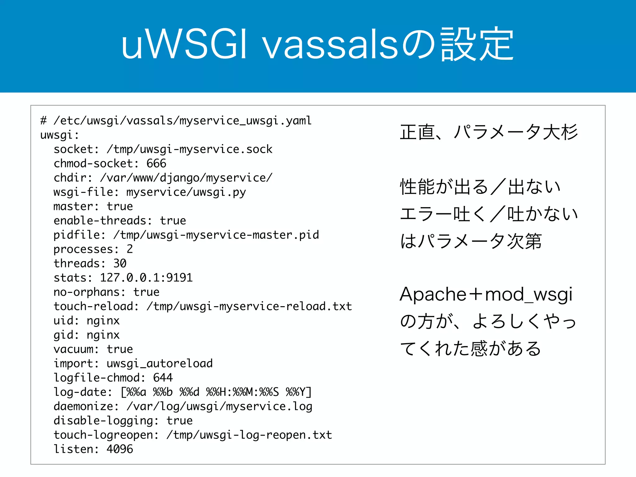 uWSGI vassalsの設定 
# /etc/uwsgi/vassals/myservice_uwsgi.yaml 
uwsgi: 
socket: /tmp/uwsgi-myservice.sock 
chmod-socket: 666 
chdir: /var/www/django/myservice/ 
wsgi-file: myservice/uwsgi.py 
master: true 
enable-threads: true 
pidfile: /tmp/uwsgi-myservice-master.pid 
processes: 2 
threads: 30 
stats: 127.0.0.1:9191 
no-orphans: true 
touch-reload: /tmp/uwsgi-myservice-reload.txt 
uid: nginx 
gid: nginx 
vacuum: true 
import: uwsgi_autoreload 
logfile-chmod: 644 
log-date: [%%a %%b %%d %%H:%%M:%%S %%Y] 
daemonize: /var/log/uwsgi/myservice.log 
disable-logging: true 
touch-logreopen: /tmp/uwsgi-log-reopen.txt 
listen: 4096 
正直、パラメータ大杉 
! 
性能が出る／出ない 
エラー吐く／吐かない 
はパラメータ次第 
Apache＋mod_wsgi 
の方が、よろしくやっ 
てくれた感がある 
 