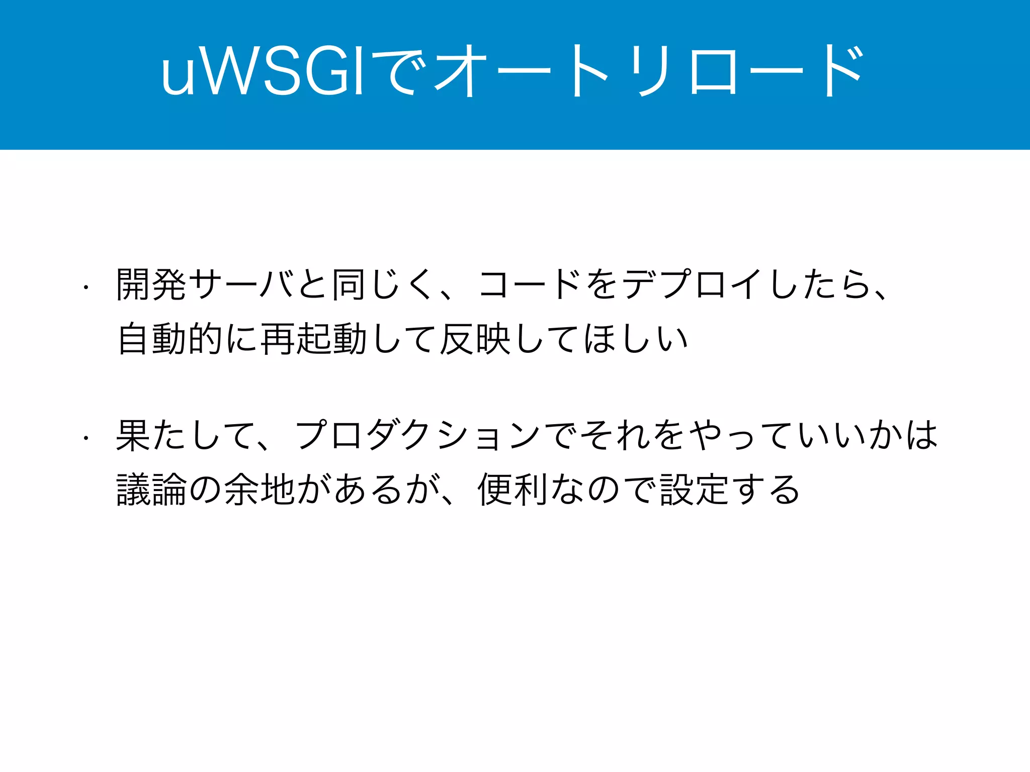 uWSGIでオートリロード 
• 開発サーバと同じく、コードをデプロイしたら、 
自動的に再起動して反映してほしい 
• 果たして、プロダクションでそれをやっていいかは 
議論の余地があるが、便利なので設定する 
 