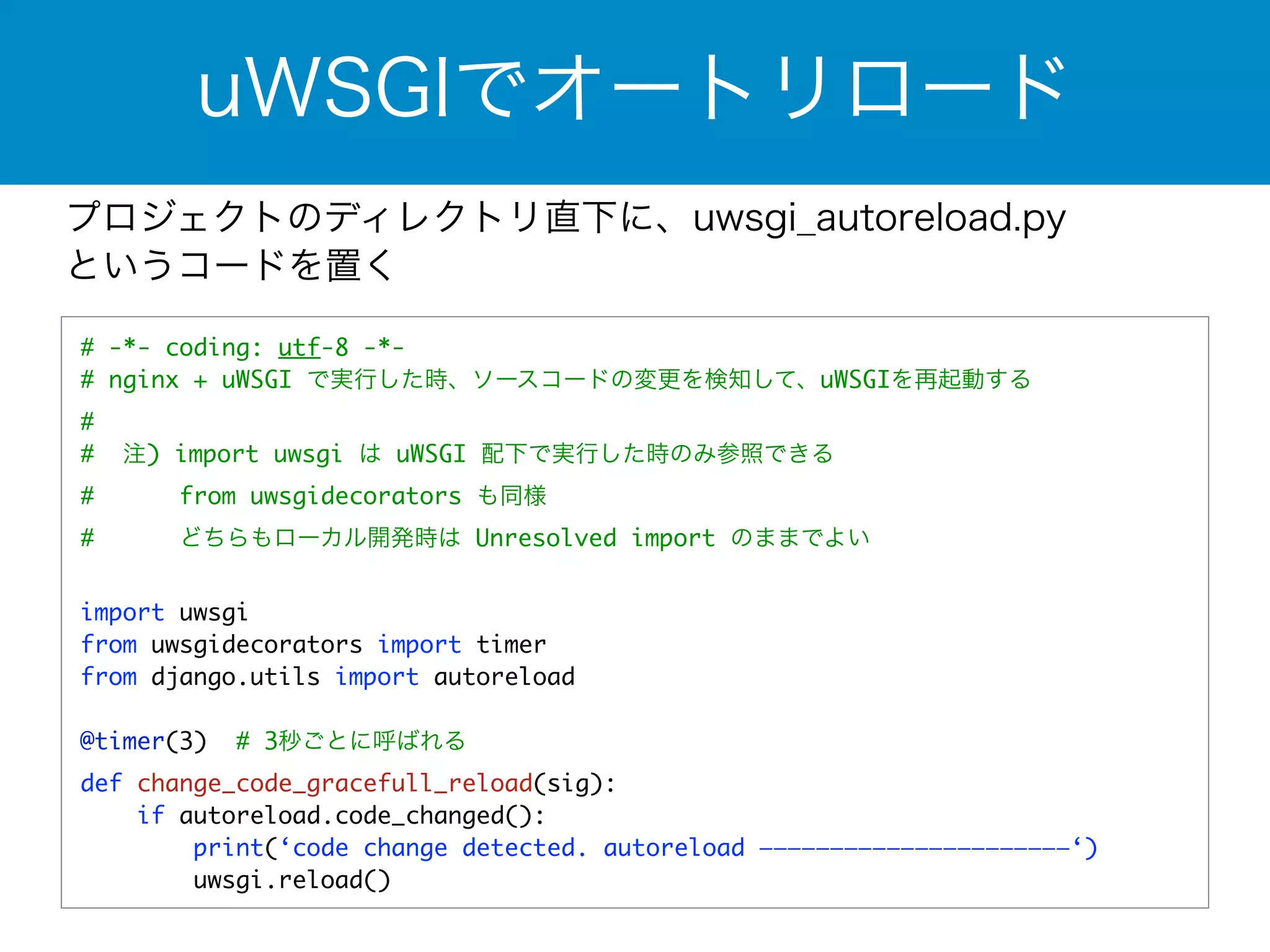 uWSGIでオートリロード 
プロジェクトのディレクトリ直下に、uwsgi_autoreload.py 
というコードを置く 
# -*- coding: utf-8 -*- 
# nginx + uWSGI で実行した時、ソースコードの変更を検知して、uWSGIを再起動する 
# 
# 注) import uwsgi は uWSGI 配下で実行した時のみ参照できる 
# from uwsgidecorators も同様 
# どちらもローカル開発時は Unresolved import のままでよい 
! 
import uwsgi 
from uwsgidecorators import timer 
from django.utils import autoreload 
! 
@timer(3) # 3秒ごとに呼ばれる 
def change_code_gracefull_reload(sig): 
if autoreload.code_changed(): 
print(‘code change detected. autoreload ——————————————————————‘) 
uwsgi.reload() 
 