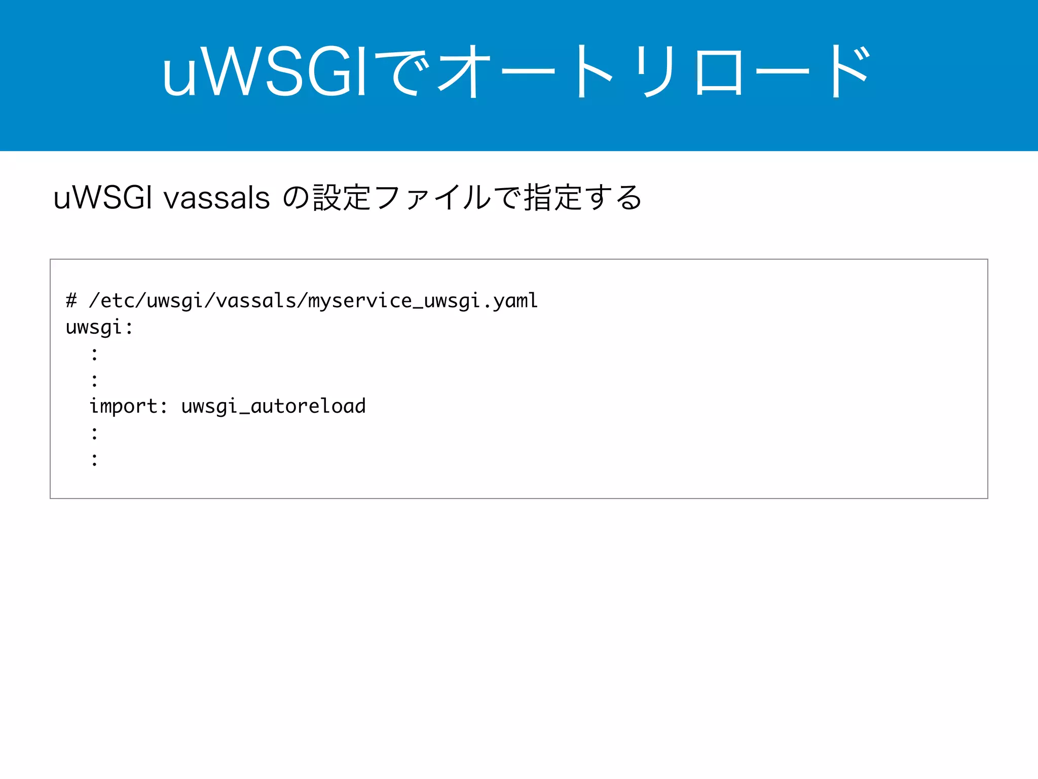 uWSGIでオートリロード 
uWSGI vassals の設定ファイルで指定する 
# /etc/uwsgi/vassals/myservice_uwsgi.yaml 
uwsgi: 
: 
: 
import: uwsgi_autoreload 
: 
: 
 
