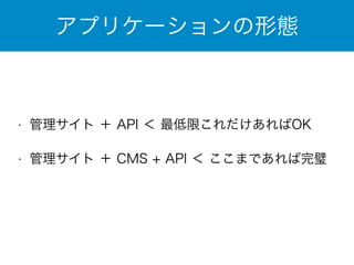 アプリケーションの形態 
• 管理サイト ＋ API ＜ 最低限これだけあればOK 
• 管理サイト ＋ CMS + API ＜ ここまであれば完璧 
 