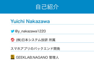 自己紹介 
Yuichi Nakazawa 
@y_nakazawa1220 
(株)日本システム技研 所属 
スマホアプリのバックエンド開発 
　 GEEKLAB.NAGANO 管理人 
 