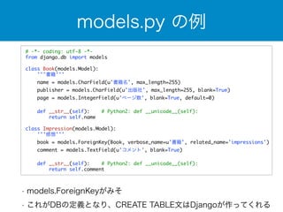 models.py の例 
# -*- coding: utf-8 -*- 
from django.db import models 
! 
class Book(models.Model): 
'''書籍''' 
name = models.CharField(u'書籍名', max_length=255) 
publisher = models.CharField(u'出版社', max_length=255, blank=True) 
page = models.IntegerField(u'ページ数', blank=True, default=0) 
def __str__(self): # Python2: def __unicode__(self): 
return self.name 
class Impression(models.Model): 
'''感想''' 
book = models.ForeignKey(Book, verbose_name=u'書籍', related_name='impressions') 
comment = models.TextField(u'コメント', blank=True) 
def __str__(self): # Python2: def __unicode__(self): 
return self.comment 
• models.ForeignKeyがみそ 
• これがDBの定義となり、CREATE TABLE文はDjangoが作ってくれる 
 