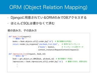 ORM (Object Relation Mapping) 
• Djangoに用意されているORMのみでDBアクセスする 
• ほとんどSQLは書かなくて済む 
親の読み方、子の読み方 
! 
def book_list(request): 
'''書籍の一覧''' 
books = Book.objects.all().order_by('id') # 親の書籍を全件読む 
return render_to_response('cms/book_list.html', # 使用するテンプレート 
{'books': books}, # テンプレートに渡すデータ 
context_instance=RequestContext(request)) 
! 
def impression_list(request, book_id): 
'''感想の一覧''' 
book = get_object_or_404(Book, pk=book_id) # 親の書籍を１件読む 
impressions = book.impressions.all().order_by('id') # 書籍の子供の、感想を読む 
: 
: 
! 
 