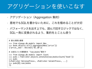 アグリゲーションを使いこなす 
• アグリゲーション（Aggregation 集約） 
• 意地でもSQLを書かないために、これを極めることが大切 
• パフォーマンスを出す上でも、読んで回すロジックではなく、 
SQL一発に変換されるよう、集約をとことん使う 
# 最も高額な書籍 
>>> from django.db.models import Max 
>>> Book.objects.all().aggregate(Max('price')) 
{'price__max': Decimal('81.20')} 
! 
# 出版社ごとの書籍数を "num_books"属性で 
>>> from django.db.models import Count 
>>> pubs = Publisher.objects.annotate(num_books=Count('book')) 
>>> pubs 
[<Publisher BaloneyPress>, <Publisher SalamiPress>, ...] 
>>> pubs[0].num_books 
73 
 