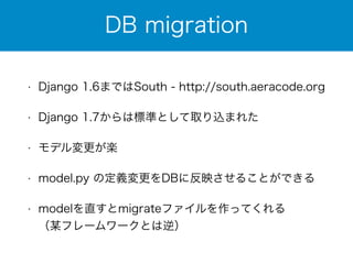 DB migration 
• Django 1.6まではSouth - http://south.aeracode.org 
• Django 1.7からは標準として取り込まれた 
• モデル変更が楽 
• model.py の定義変更をDBに反映させることができる 
• modelを直すとmigrateファイルを作ってくれる 
（某フレームワークとは逆） 
 