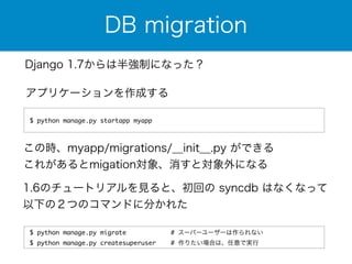DB migration 
Django 1.7からは半強制になった？ 
アプリケーションを作成する 
$ python manage.py startapp myapp 
この時、myapp/migrations/__init__.py ができる 
これがあるとmigation対象、消すと対象外になる 
1.6のチュートリアルを見ると、初回の syncdb はなくなって 
以下の２つのコマンドに分かれた 
$ python manage.py migrate # スーパーユーザーは作られない 
$ python manage.py createsuperuser # 作りたい場合は、任意で実行 
 