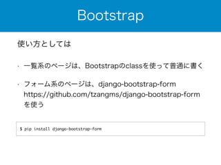 Bootstrap 
使い方としては 
• 一覧系のページは、Bootstrapのclassを使って普通に書く 
• フォーム系のページは、django-bootstrap-form 
https://github.com/tzangms/django-bootstrap-form 
を使う 
$ pip install django-bootstrap-form 
 