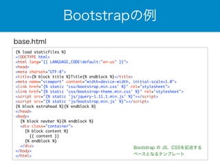 base.html 
Bootstrapの例 
{% load staticfiles %} 
<!DOCTYPE html> 
<html lang="{{ LANGUAGE_CODE|default:"en-us" }}"> 
<head> 
<meta charset="UTF-8"> 
<title>{% block title %}Title{% endblock %}</title> 
<meta name="viewport" content="width=device-width, initial-scale=1.0"> 
<link href="{% static 'css/bootstrap.min.css' %}" rel="stylesheet"> 
<link href="{% static 'css/bootstrap-theme.min.css' %}" rel="stylesheet"> 
<script src="{% static 'js/jquery-1.11.1.min.js' %}"></script> 
<script src="{% static 'js/bootstrap.min.js' %}"></script> 
{% block extrahead %}{% endblock %} 
</head> 
<body> 
{% block navbar %}{% endblock %} 
<div class="container"> 
{% block content %} 
{{ content }} 
{% endblock %} 
</div> 
</body> 
</html> 
Bootstrap の JS、CSSを記述する 
ベースとなるテンプレート 
 