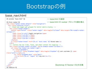 base_navi.html 
Bootstrapの例 
{% extends "base.html" %} 
! 
{% block navbar %} 
<nav class="navbar navbar-default" role="navigation"> 
<div class="container-fluid"> 
← base.html を継承 
← base.html の navbar ブロックを置き換え 
<!-- Brand and toggle get grouped for better mobile display --> 
<div class="navbar-header"> 
<button type="button" class="navbar-toggle" data-toggle=“collapse” data-target="#bs-example-navbar-collapse- 
1"> 
<span class="sr-only">Toggle navigation</span> 
<span class="icon-bar"></span> 
<span class="icon-bar"></span> 
<span class="icon-bar"></span> 
</button> 
<a class="navbar-brand" href="{% url 'mock:index' %}”>Brand name</a> 
</div> 
<!-- Collect the nav links, forms, and other content for toggling --> 
<div class="collapse navbar-collapse" id="bs-example-navbar-collapse-1"> 
<ul class="nav navbar-nav navbar-right"> 
<li class="dropdown"> 
<a href="#" class="dropdown-toggle" data-toggle="dropdown">{{ user.username }} <span 
class="caret"></span></a> 
<ul class="dropdown-menu" role="menu"> 
<li><a href="{% url 'logout' %}">Log out</a></li> 
</ul> 
</li> 
</ul> 
</div> 
</div> 
</nav> 
{% endblock %} 
Bootstrap の Navbar のみを定義 
 