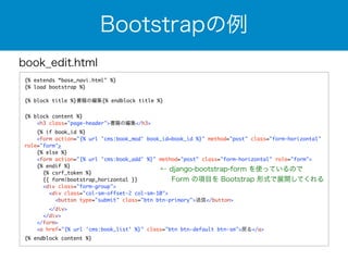 book_edit.html 
{% extends “base_navi.html" %} 
{% load bootstrap %} 
! 
{% block title %}書籍の編集{% endblock title %} 
! 
{% block content %} 
<h3 class="page-header">書籍の編集</h3> 
{% if book_id %} 
<form action="{% url 'cms:book_mod' book_id=book_id %}" method="post" class="form-horizontal" 
role="form"> 
{% else %} 
<form action="{% url 'cms:book_add' %}" method="post" class="form-horizontal" role="form"> 
{% endif %} 
{% csrf_token %} 
{{ form|bootstrap_horizontal }} 
<div class="form-group"> 
<div class="col-sm-offset-2 col-sm-10"> 
<button type="submit" class="btn btn-primary">送信</button> 
</div> 
</div> 
</form> 
<a href="{% url 'cms:book_list' %}" class="btn btn-default btn-sm">戻る</a> 
{% endblock content %} 
Bootstrapの例 
← django-bootstrap-form を使っているので 
　 Form の項目を Bootstrap 形式で展開してくれる 
 