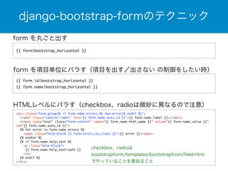 django-bootstrap-formのテクニック 
form を丸ごと出す 
{{ form|bootstrap_horizontal }} 
form を項目単位にバラす（項目を出す／出さない の制御をしたい時） 
{{ form.id|bootstrap_horizontal }} 
{{ form.name|bootstrap_horizontal }} 
HTMLレベルにバラす（checkbox、radioは微妙に異なるので注意） 
<div class="form-group{% if form.name.errors %} has-error{% endif %}"> 
<label class="control-label" for="{{ form.name.auto_id }}">{{ form.name.label }}</label> 
<input type="text" class=“form-control" name="{{ form.name.html_name }}" value="{{ form.name.value }}" 
id="{{ form.name.auto_id }}"> 
{% for error in form.name.errors %} 
<span class=“help-block {{ form.error_css_class }}">{{ error }}</span> 
{% endfor %} 
{% if form.name.help_text %} 
<p class="help-block"> 
{{ form.name.help_text|safe }} 
</p> 
{% endif %} 
</div> 
checkbox、radioは 
bootstrapform/templates/bootstrapfrom/field.html 
でやっていることを真似ること 
 