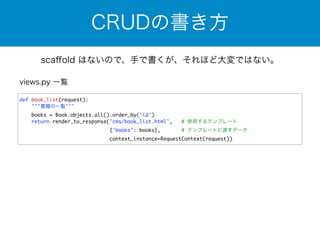 CRUDの書き方 
scaffold はないので、手で書くが、それほど大変ではない。 
def book_list(request): 
'''書籍の一覧''' 
books = Book.objects.all().order_by('id') 
return render_to_response('cms/book_list.html', # 使用するテンプレート 
{'books': books}, # テンプレートに渡すデータ 
context_instance=RequestContext(request)) 
views.py 一覧 
 