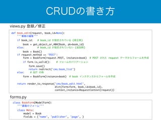 CRUDの書き方 
def book_edit(request, book_id=None): 
'''書籍の編集''' 
if book_id: # book_id が指定されている (修正時) 
book = get_object_or_404(Book, pk=book_id) 
else: # book_id が指定されていない (追加時) 
book = Book() 
if request.method == 'POST': 
form = BookForm(request.POST, instance=book) # POST された request データからフォームを作成 
if form.is_valid(): # フォームのバリデーション 
form.save() 
return redirect('cms:book_list') 
else: # GET の時 
form = BookForm(instance=book) # book インスタンスからフォームを作成 
return render_to_response('cms/book_edit.html', 
dict(form=form, book_id=book_id), 
context_instance=RequestContext(request)) 
views.py 登録／修正 
forms.py 
class BookForm(ModelForm): 
'''書籍のフォーム''' 
class Meta: 
model = Book 
fields = ('name', 'publisher', 'page', ) 
 