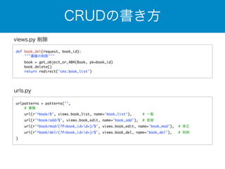 CRUDの書き方 
views.py 削除 
def book_del(request, book_id): 
'''書籍の削除''' 
book = get_object_or_404(Book, pk=book_id) 
book.delete() 
return redirect('cms:book_list') 
urls.py 
urlpatterns = patterns('', 
# 書籍 
url(r'^book/$', views.book_list, name='book_list'), # 一覧 
url(r'^book/add/$', views.book_edit, name='book_add'), # 登録 
url(r'^book/mod/(?P<book_id>d+)/$', views.book_edit, name='book_mod'), # 修正 
url(r'^book/del/(?P<book_id>d+)/$', views.book_del, name='book_del'), # 削除 
) 
 