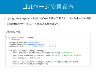 Listページの書き方 
• django.views.generic.list.ListView を使っておくと、ページネートが簡単 
• Bootstrapのページネート部品とも相性がいい 
views.py 一覧 
class ImpressionList(ListView): 
'''感想の一覧''' 
context_object_name='impressions' 
template_name='cms/impression_list.html' 
paginate_by = 2 # １ページは最大2件ずつでページングする 
! 
def get(self, request, *args, **kwargs): 
book = get_object_or_404(Book, pk=kwargs['book_id']) # 親の書籍を読む 
impressions = book.impressions.all().order_by('id') # 書籍の子供の、感想を読む 
self.object_list = impressions 
context = self.get_context_data(object_list=self.object_list, book=book) 
return self.render_to_response(context) 
 