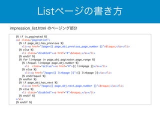 Listページの書き方 
impression_list.html のページング部分 
{% if is_paginated %} 
<ul class="pagination"> 
{% if page_obj.has_previous %} 
<li><a href="?page={{ page_obj.previous_page_number }}">&laquo;</a></li> 
{% else %} 
<li class="disabled"><a href="#">&laquo;</a></li> 
{% endif %} 
{% for linkpage in page_obj.paginator.page_range %} 
{% ifequal linkpage page_obj.number %} 
<li class="active"><a href="#">{{ linkpage }}</a></li> 
{% else %} 
<li><a href="?page={{ linkpage }}">{{ linkpage }}</a></li> 
{% endifequal %} 
{% endfor %} 
{% if page_obj.has_next %} 
<li><a href="?page={{ page_obj.next_page_number }}">&raquo;</a></li> 
{% else %} 
<li class="disabled"><a href="#">&raquo;</a></li> 
{% endif %} 
</ul> 
{% endif %} 
 