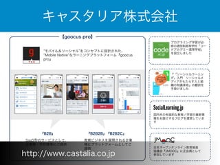 キャスタリア株式会社 
【goocus pro】 
”モバイル＆ソーシャル”をコンセプトに設計された、 
”Mobile Native”なラーニングプラットフォーム『goocus 
pro』 
『B2B』 
SaaS型のサービスとして、 
企業様・学校様等にご提供 
『B2B2B』『B2B2C』 
教育ビジネスを展開される企業 
様にプラットフォームとしてご 
提供 
プログラミング学習が必 
修の通信制高等学校「コー 
ドアカデミー高等学校」 
を設立しました 
『「ソーシャルラーニン 
グ」入門　ソーシャルメ 
ディアがもたらす人と組 
織の知識革命』の翻訳を 
手掛けました 
国内外の先端的な教育／学習の最新情 
報をお届けするブログを運営していま 
す 
日本オープンオンライン教育推進 
協議会『JMOOC』に正会員として 
http://www.castalia.co.jp 参加しています 
 