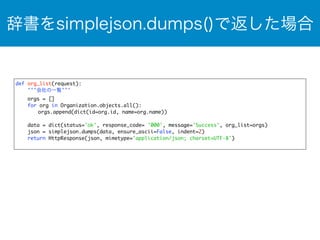 辞書をsimplejson.dumps()で返した場合 
def org_list(request): 
'''会社の一覧''' 
orgs = [] 
for org in Organization.objects.all(): 
orgs.append(dict(id=org.id, name=org.name)) 
data = dict(status='ok', response_code= '000', message='Success', org_list=orgs) 
json = simplejson.dumps(data, ensure_ascii=False, indent=2) 
return HttpResponse(json, mimetype='application/json; charset=UTF-8') 
 