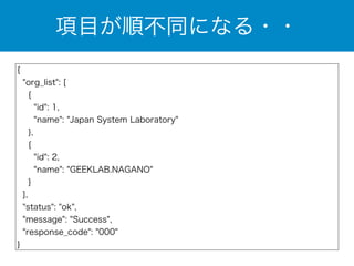 項目が順不同になる・・ 
{ 
"org_list": [ 
{ 
"id": 1, 
"name": "Japan System Laboratory" 
}, 
{ 
"id": 2, 
"name": "GEEKLAB.NAGANO" 
} 
], 
"status": "ok", 
"message": "Success", 
"response_code": "000" 
} 
 