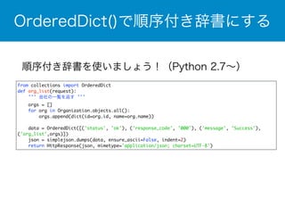 OrderedDict()で順序付き辞書にする 
順序付き辞書を使いましょう！（Python 2.7～） 
from collections import OrderedDict 
def org_list(request): 
''' 会社の一覧を返す ''' 
orgs = [] 
for org in Organization.objects.all(): 
orgs.append(dict(id=org.id, name=org.name)) 
data = OrderedDict([('status', 'ok'), ('response_code', '000'), ('message', 'Success'), 
('org_list',orgs)]) 
json = simplejson.dumps(data, ensure_ascii=False, indent=2) 
return HttpResponse(json, mimetype='application/json; charset=UTF-8') 
 