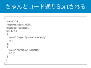 ちゃんとコード通りSortされる 
{ 
"status": "ok", 
"response_code": "000", 
"message": "Success", 
"org_list": [ 
{ 
"name": "Japan System Laboratory", 
"id": 1 
}, 
{ 
"name": "GEEKLAB.NAGANO", 
"id": 2 
} 
] 
} 
 