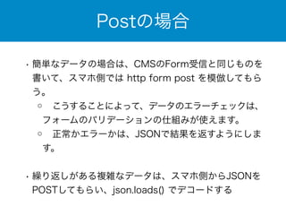 Postの場合 
• 簡単なデータの場合は、CMSのForm受信と同じものを 
書いて、スマホ側では http form post を模倣してもら 
う。 
◦ こうすることによって、データのエラーチェックは、 
フォームのバリデーションの仕組みが使えます。 
◦ 正常かエラーかは、JSONで結果を返すようにしま 
す。 
! 
• 繰り返しがある複雑なデータは、スマホ側からJSONを 
POSTしてもらい、json.loads() でデコードする 
 