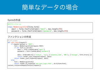 簡単なデータの場合 
formの作成 
#ログインフォーム 
class MemberLoginForm(forms.Form): 
email = forms.CharField(label='email', max_length=255) 
password = forms.CharField(label='password', max_length=255) 
ファンクションの作成 
@csrf_exempt 
def user_login(request): 
if request.method == 'POST': 
form = MemberLoginForm(request.POST) 
if not form.is_valid(): 
email = form.cleaned_data['email'] 
password = form.cleaned_data['password'] 
data = OrderedDict([ ('status', 'ng'), ('response_code', '001'), ('message', form.errors) ]) 
return render_json_response(request, data) 
return render_json_response(request, data) 
else: 
form = MemberLoginForm() 
return render_to_response('api/user_login.html', dict(form=form), 
context_instance=RequestContext(request)) 
 