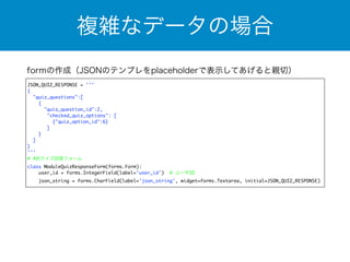複雑なデータの場合 
formの作成（JSONのテンプレをplaceholderで表示してあげると親切） 
JSON_QUIZ_RESPONSE = ''' 
{ 
"quiz_questions":[ 
{ 
"quiz_question_id":2, 
"checked_quiz_options": [ 
{"quiz_option_id":6} 
] 
} 
] 
} 
''' 
# 4択クイズ回答フォーム 
class ModuleQuizResponseForm(forms.Form): 
user_id = forms.IntegerField(label='user_id') # ユーザID 
json_string = forms.CharField(label='json_string', widget=forms.Textarea, initial=JSON_QUIZ_RESPONSE) 
 