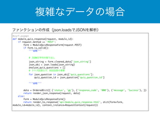 複雑なデータの場合 
ファンクションの作成（json.loadsでJSONを解析） 
@csrf_exempt 
def module_quiz_response(request, module_id): 
if request.method == 'POST': 
form = ModuleQuizResponseForm(request.POST) 
if form.is_valid(): 
'''省略''' 
! 
# JSON文字列の取り出し 
json_string = form.cleaned_data['json_string'] 
json_obj = json.loads(json_string) 
analyze_quiz_questions = [] 
# クイズ回答ログ、初回回答の更新 
for json_question in json_obj['quiz_questions']: 
quiz_question_id = json_question['quiz_question_id'] 
'''省略''' 
data = OrderedDict([ ('status', 'ok'), ('response_code', '000'), ('message', 'Success'), ]) 
return render_json_response(request, data) 
else: 
form = ModuleQuizResponseForm() 
return render_to_response('api/module_quiz_response.html', dict(form=form, 
module_id=module_id), context_instance=RequestContext(request)) 
 
