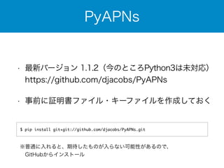 PyAPNs 
• 最新バージョン 1.1.2（今のところPython3は未対応） 
https://github.com/djacobs/PyAPNs 
• 事前に証明書ファイル・キーファイルを作成しておく 
$ pip install git+git://github.com/djacobs/PyAPNs.git 
※普通に入れると、期待したものが入らない可能性があるので、 
　GitHubからインストール 
 
